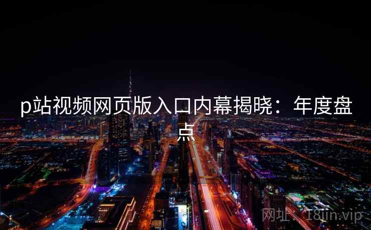 p站视频网页版入口内幕揭晓:年度盘点 p站视频网页版入口内幕揭晓:年度盘点