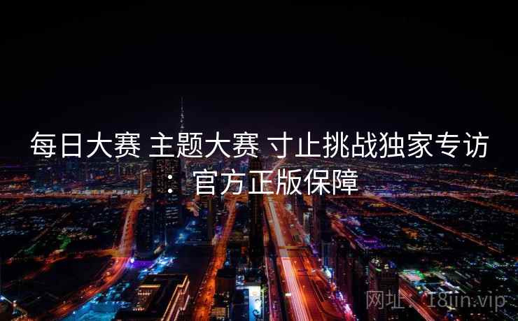 每日大赛 主题大赛 寸止挑战独家专访:官方正版保障 每日大赛 主题大赛 寸止挑战独家专访:官方正版保障