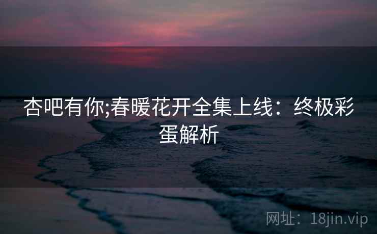 杏吧有你;春暖花开全集上线：终极彩蛋解析