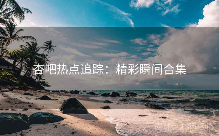 杏吧热点追踪：精彩瞬间合集