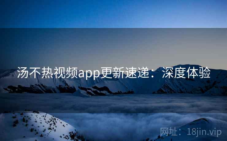 汤不热视频app更新速递：深度体验