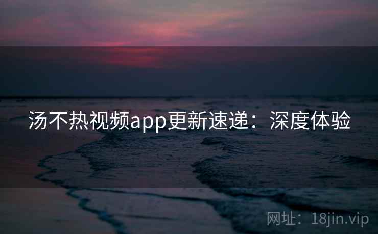 汤不热视频app更新速递：深度体验